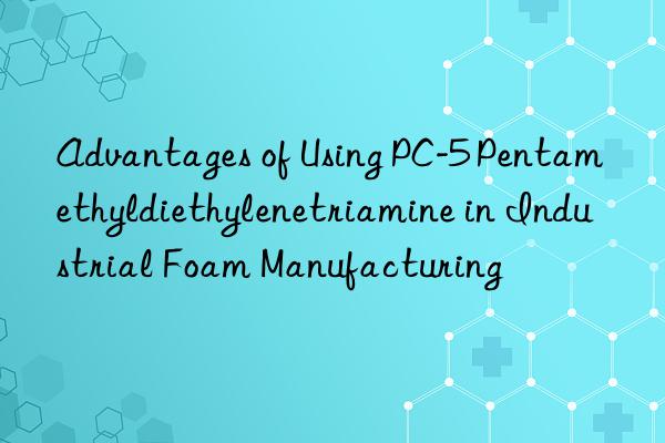 Advantages of Using PC-5 Pentamethyldiethylenetriamine in Industrial Foam Manufacturing