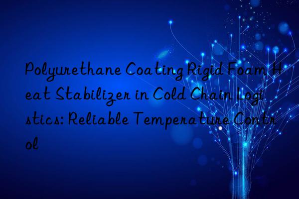 polyurethane coating rigid foam heat stabilizer in cold chain logistics: reliable temperature control