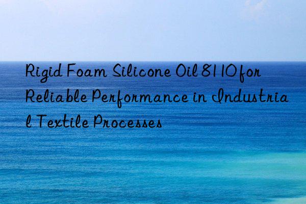 Rigid Foam Silicone Oil 8110 for Reliable Performance in Industrial Textile Processes