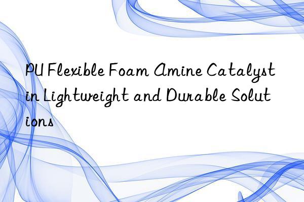 pu flexible foam amine catalyst in lightweight and durable solutions