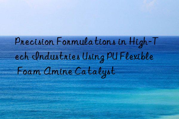 precision formulations in high-tech industries using pu flexible foam amine catalyst
