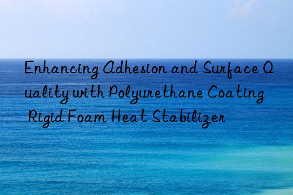 enhancing adhesion and surface quality with polyurethane coating rigid foam heat stabilizer