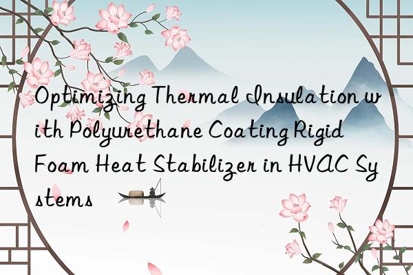 optimizing thermal insulation with polyurethane coating rigid foam heat stabilizer in hvac systems