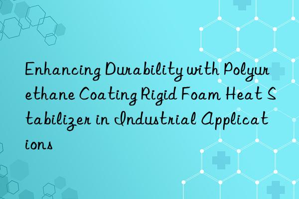 enhancing durability with polyurethane coating rigid foam heat stabilizer in industrial applications