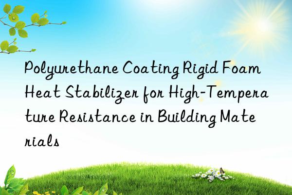 polyurethane coating rigid foam heat stabilizer for high-temperature resistance in building materials