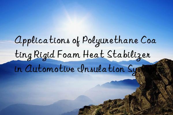 applications of polyurethane coating rigid foam heat stabilizer in automotive insulation systems