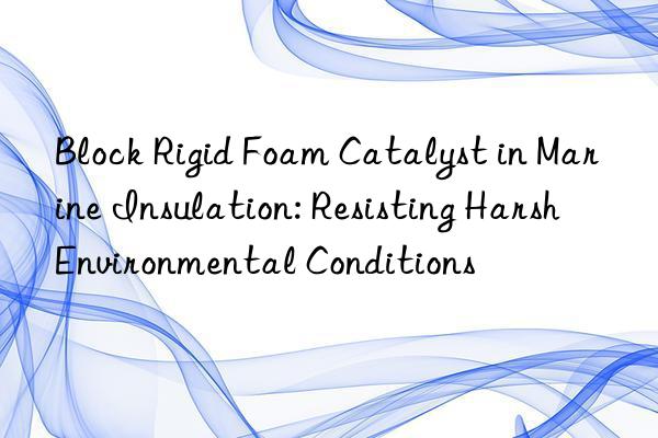 block rigid foam catalyst in marine insulation: resisting harsh environmental conditions