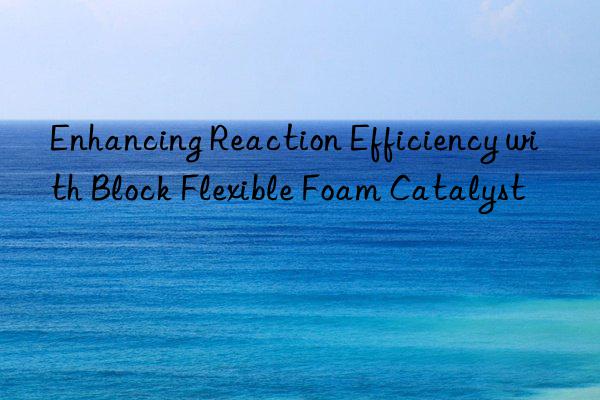 enhancing reaction efficiency with block flexible foam catalyst