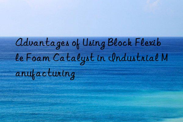 advantages of using block flexible foam catalyst in industrial manufacturing