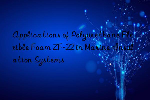 applications of polyurethane flexible foam zf-22 in marine insulation systems