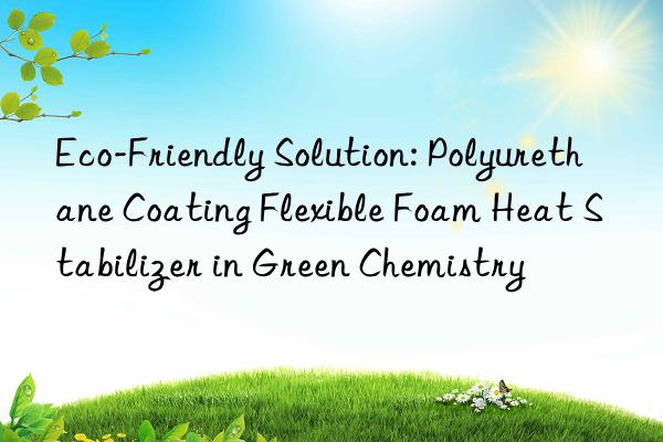eco-friendly solution: polyurethane coating flexible foam heat stabilizer in green chemistry