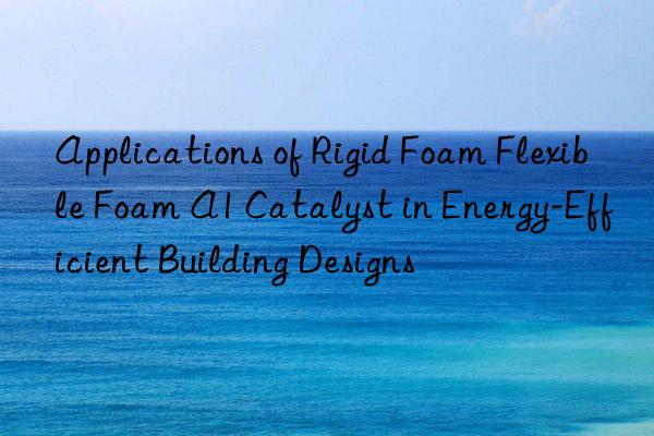 applications of rigid foam flexible foam a1 catalyst in energy-efficient building designs