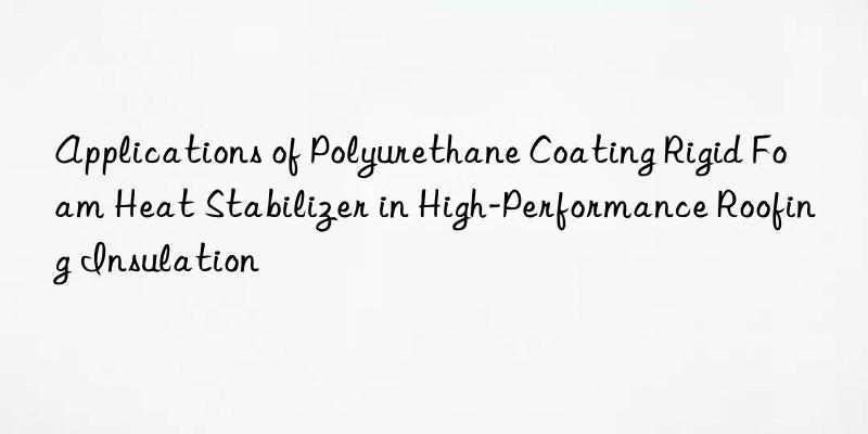 applications of polyurethane coating rigid foam heat stabilizer in high-performance roofing insulation