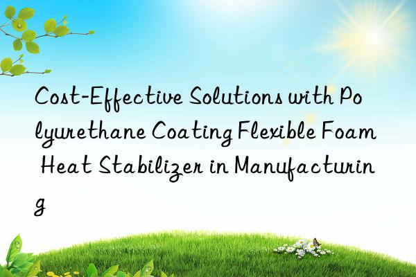 cost-effective solutions with polyurethane coating flexible foam heat stabilizer in manufacturing