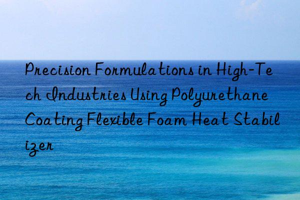 precision formulations in high-tech industries using polyurethane coating flexible foam heat stabilizer