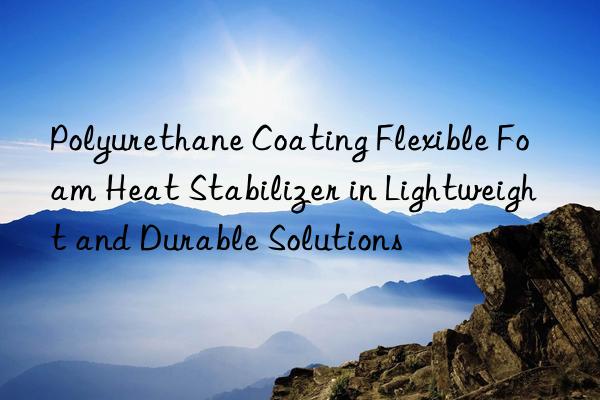 polyurethane coating flexible foam heat stabilizer in lightweight and durable solutions