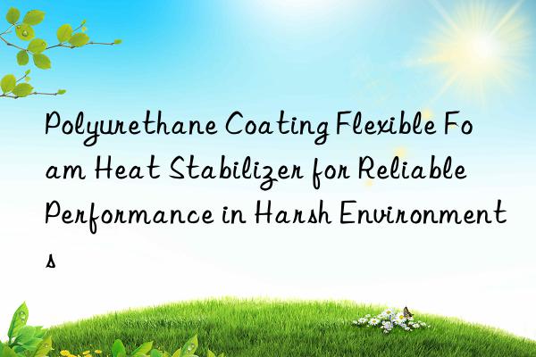 polyurethane coating flexible foam heat stabilizer for reliable performance in harsh environments