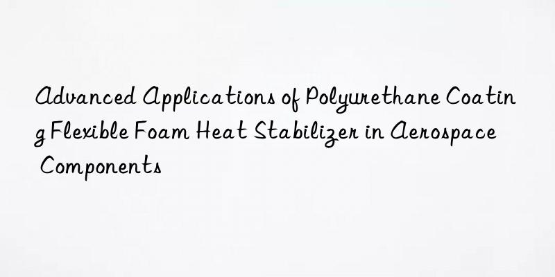 advanced applications of polyurethane coating flexible foam heat stabilizer in aerospace components