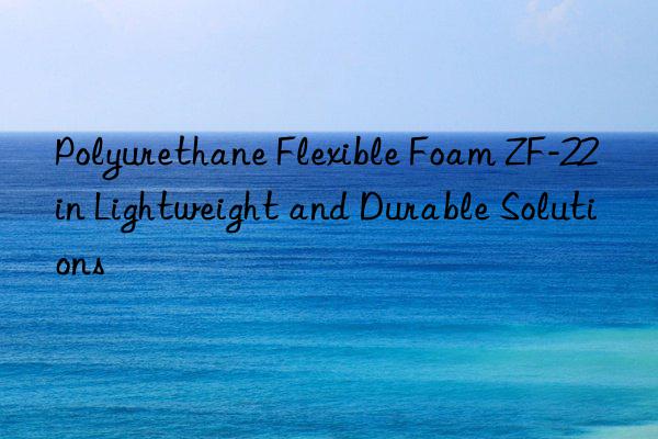 polyurethane flexible foam zf-22 in lightweight and durable solutions