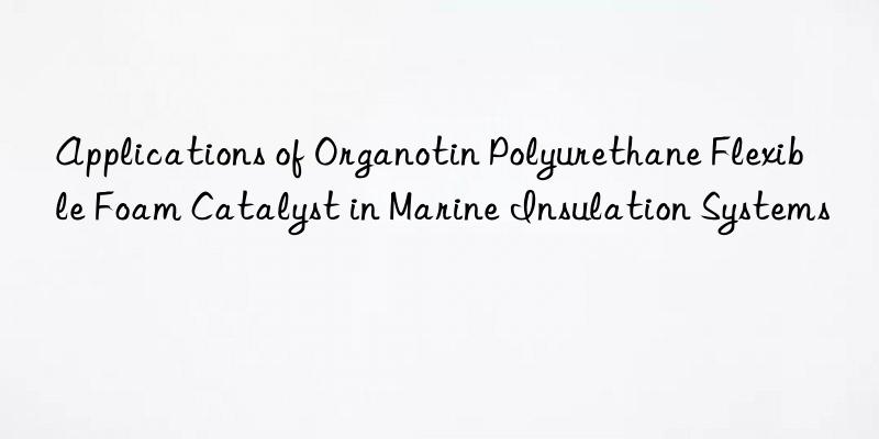 applications of organotin polyurethane flexible foam catalyst in marine insulation systems
