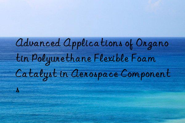 advanced applications of organotin polyurethane flexible foam catalyst in aerospace components