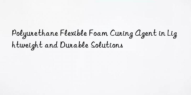 polyurethane flexible foam curing agent in lightweight and durable solutions