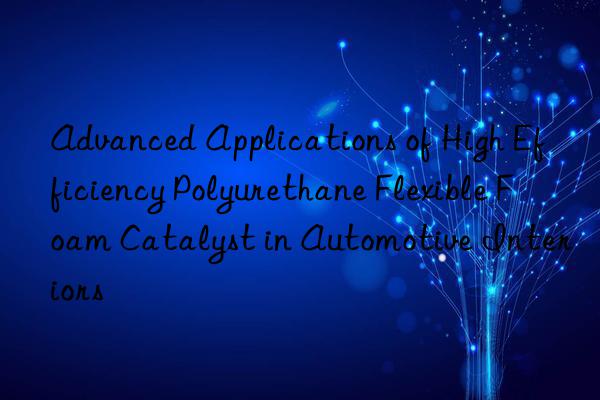 advanced applications of high efficiency polyurethane flexible foam catalyst in automotive interiors