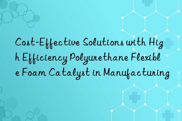 cost-effective solutions with high efficiency polyurethane flexible foam catalyst in manufacturing
