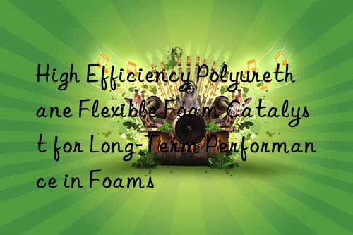 high efficiency polyurethane flexible foam catalyst for long-term performance in foams
