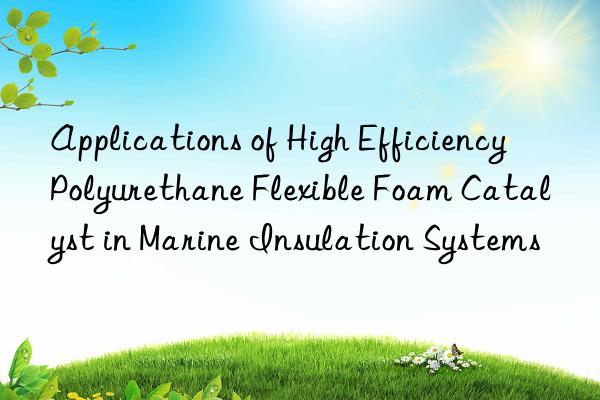applications of high efficiency polyurethane flexible foam catalyst in marine insulation systems