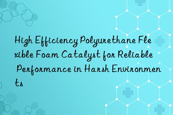 high efficiency polyurethane flexible foam catalyst for reliable performance in harsh environments