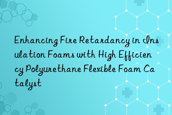 enhancing fire retardancy in insulation foams with high efficiency polyurethane flexible foam catalyst