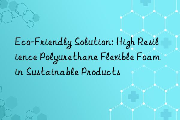 eco-friendly solution: high resilience polyurethane flexible foam in sustainable products