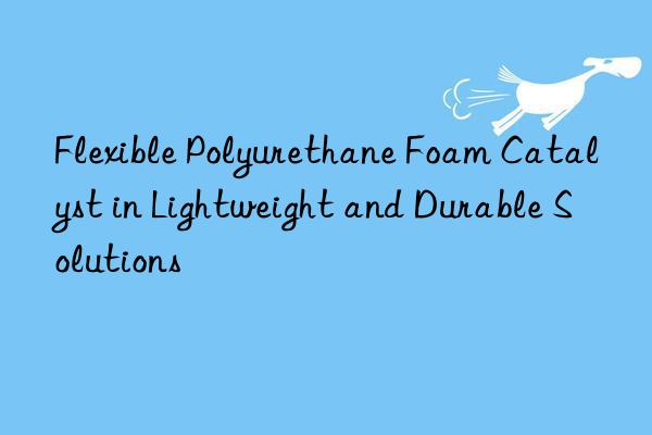 flexible polyurethane foam catalyst in lightweight and durable solutions