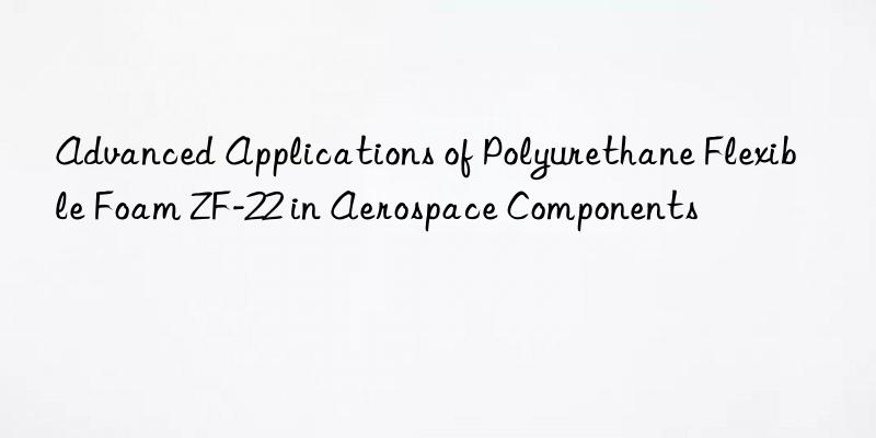 advanced applications of polyurethane flexible foam zf-22 in aerospace components