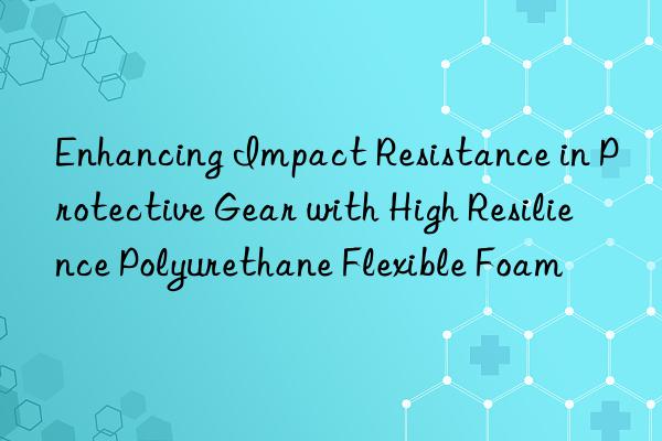 enhancing impact resistance in protective gear with high resilience polyurethane flexible foam