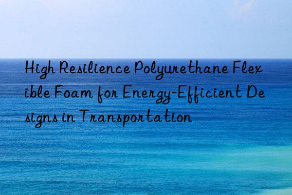 high resilience polyurethane flexible foam for energy-efficient designs in transportation