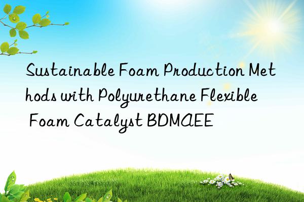 sustainable foam production methods with polyurethane flexible foam catalyst bdmaee
