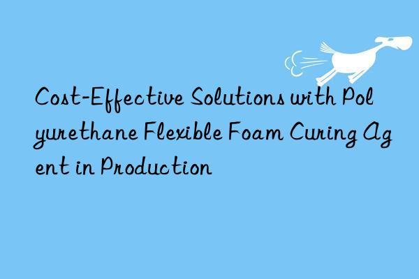 cost-effective solutions with polyurethane flexible foam curing agent in production