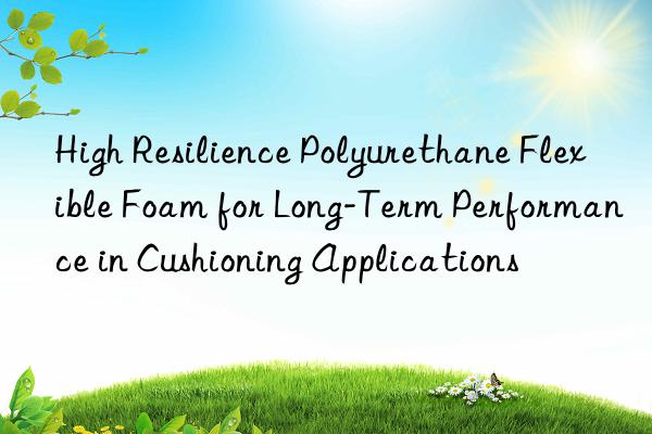 high resilience polyurethane flexible foam for long-term performance in cushioning applications