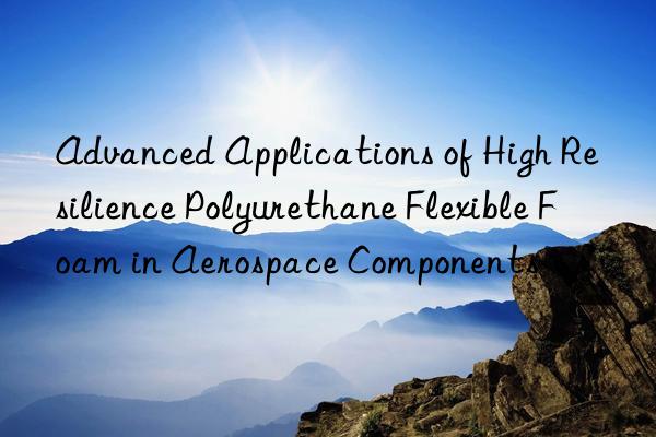 advanced applications of high resilience polyurethane flexible foam in aerospace components