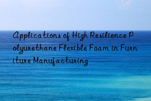 applications of high resilience polyurethane flexible foam in furniture manufacturing