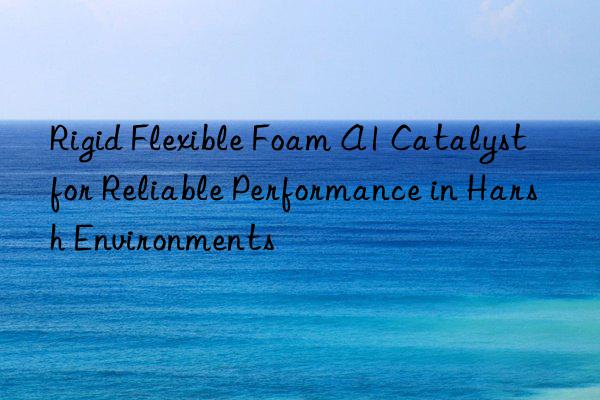 rigid flexible foam a1 catalyst for reliable performance in harsh environments