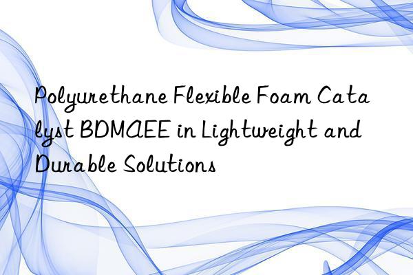 polyurethane flexible foam catalyst bdmaee in lightweight and durable solutions
