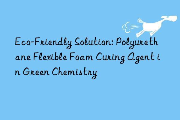 eco-friendly solution: polyurethane flexible foam curing agent in green chemistry