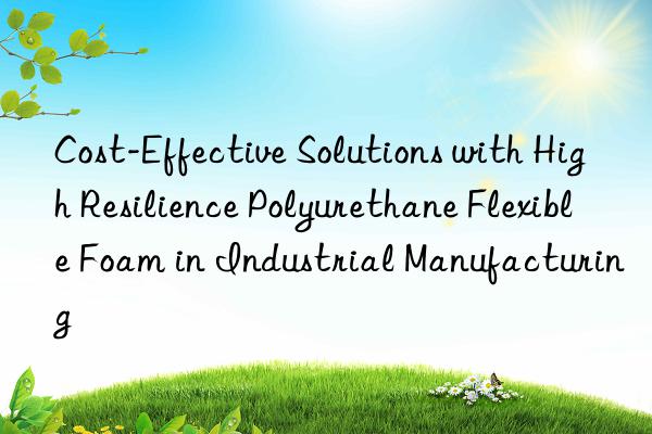 cost-effective solutions with high resilience polyurethane flexible foam in industrial manufacturing