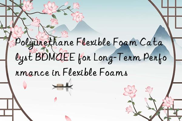polyurethane flexible foam catalyst bdmaee for long-term performance in flexible foams