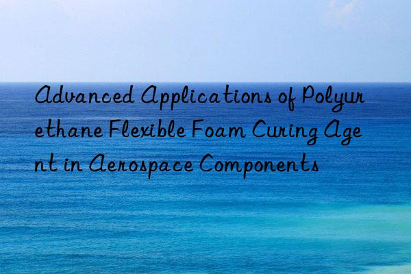 advanced applications of polyurethane flexible foam curing agent in aerospace components