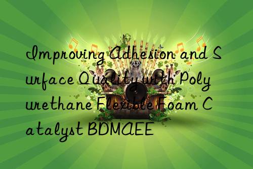 improving adhesion and surface quality with polyurethane flexible foam catalyst bdmaee