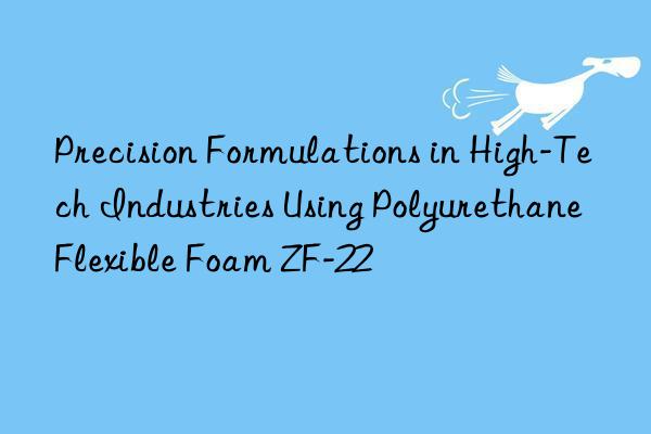 precision formulations in high-tech industries using polyurethane flexible foam zf-22
